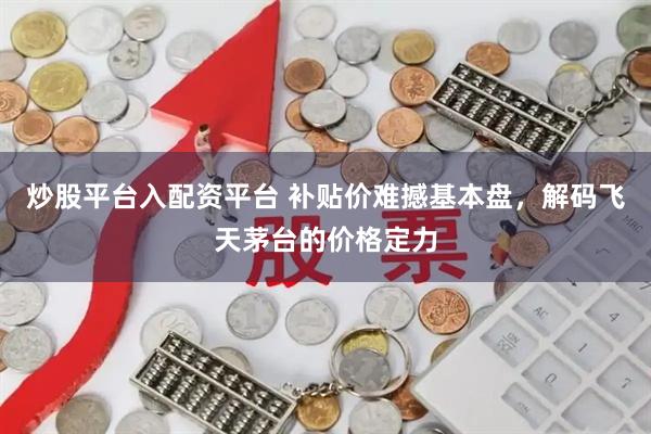 炒股平台入配资平台 补贴价难撼基本盘，解码飞天茅台的价格定力