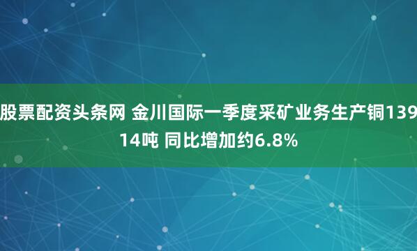 股票配资头条网 金川国际一季度采矿业务生产铜13914吨 同比增加约6.8%