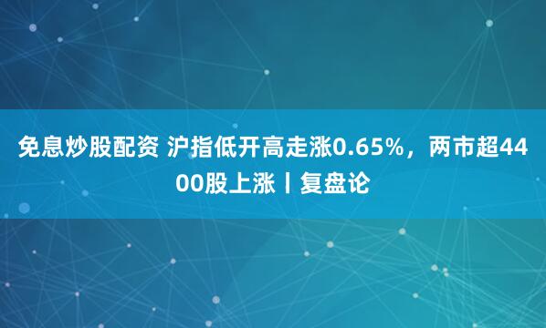 免息炒股配资 沪指低开高走涨0.65%，两市超4400股上涨丨复盘论