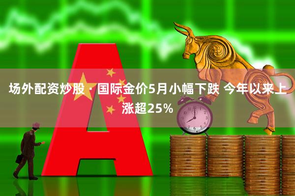 场外配资炒股 · 国际金价5月小幅下跌 今年以来上涨超25%