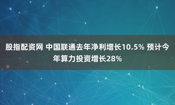 股指配资网 中国联通去年净利增长10.5% 预计今年算力投资增长28%