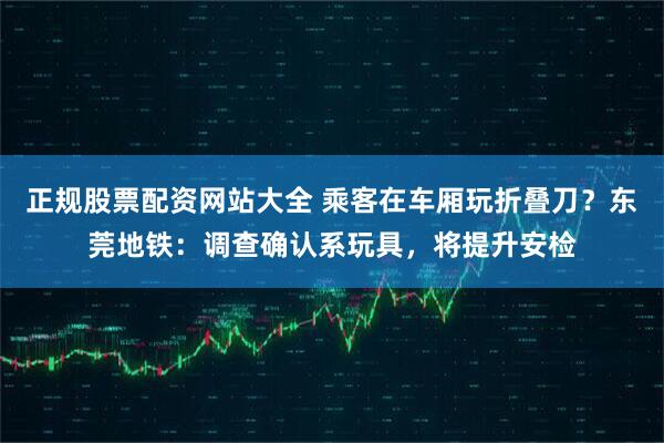 正规股票配资网站大全 乘客在车厢玩折叠刀？东莞地铁：调查确认系玩具，将提升安检