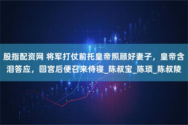 股指配资网 将军打仗前托皇帝照顾好妻子，皇帝含泪答应，回宫后便召来侍寝_陈叔宝_陈顼_陈叔陵