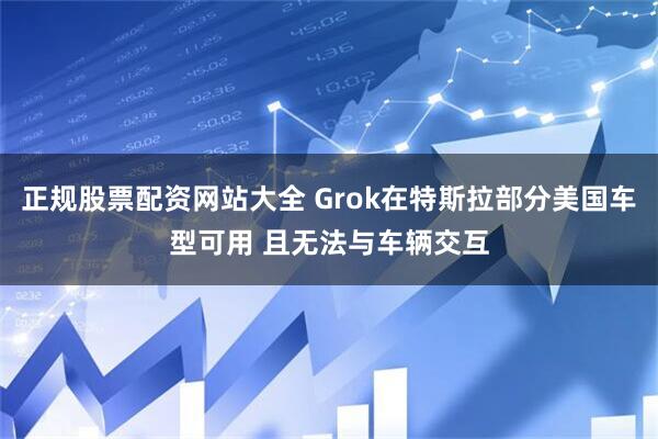 正规股票配资网站大全 Grok在特斯拉部分美国车型可用 且无法与车辆交互