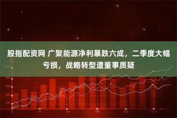 股指配资网 广聚能源净利暴跌六成，二季度大幅亏损，战略转型遭董事质疑
