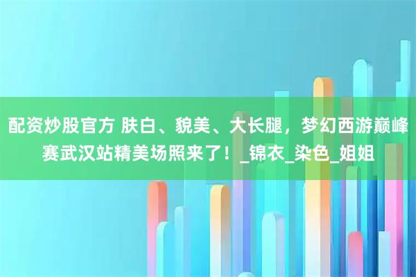 配资炒股官方 肤白、貌美、大长腿，梦幻西游巅峰赛武汉站精美场照来了！_锦衣_染色_姐姐