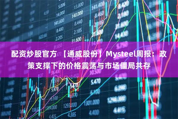 配资炒股官方 【通威股份】Mysteel周报：政策支撑下的价格震荡与市场僵局共存