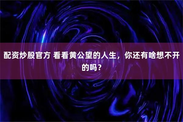 配资炒股官方 看看黄公望的人生，你还有啥想不开的吗？