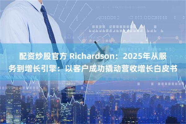配资炒股官方 Richardson：2025年从服务到增长引擎：以客户成功撬动营收增长白皮书