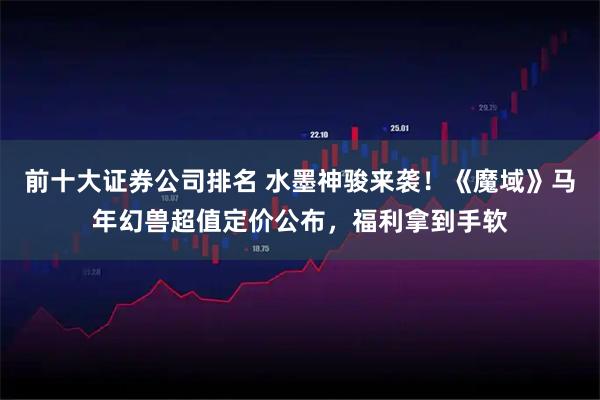 前十大证券公司排名 水墨神骏来袭！《魔域》马年幻兽超值定价公布，福利拿到手软