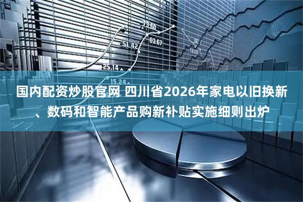 国内配资炒股官网 四川省2026年家电以旧换新、数码和智能产品购新补贴实施细则出炉