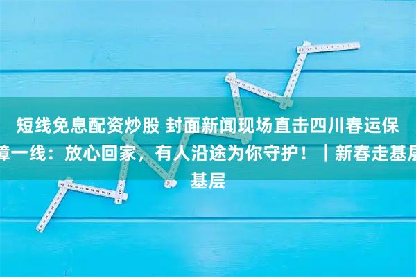 短线免息配资炒股 封面新闻现场直击四川春运保障一线：放心回家，有人沿途为你守护！｜新春走基层