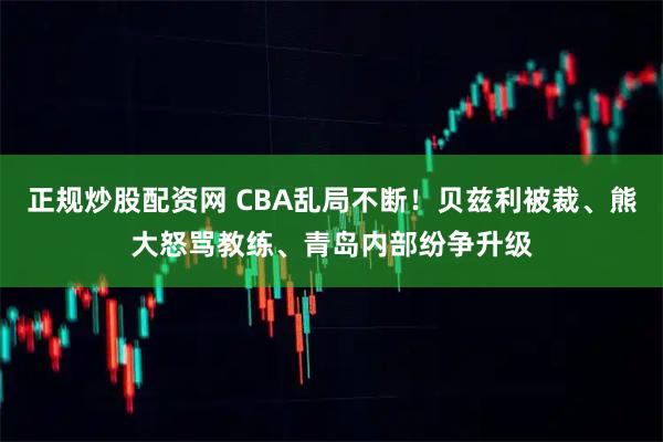 正规炒股配资网 CBA乱局不断！贝兹利被裁、熊大怒骂教练、青岛内部纷争升级