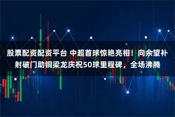 股票配资配资平台 中超首球惊艳亮相！向余望补射破门助铜梁龙庆祝50球里程碑，全场沸腾