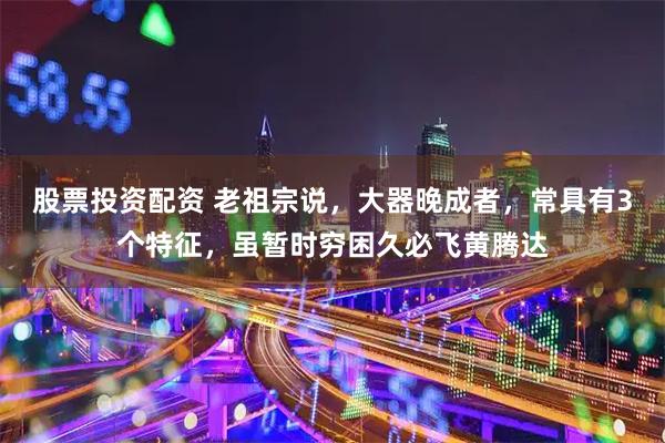 股票投资配资 老祖宗说，大器晚成者，常具有3个特征，虽暂时穷困久必飞黄腾达