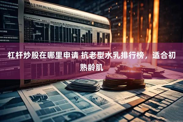 杠杆炒股在哪里申请 抗老型水乳排行榜，适合初熟龄肌
