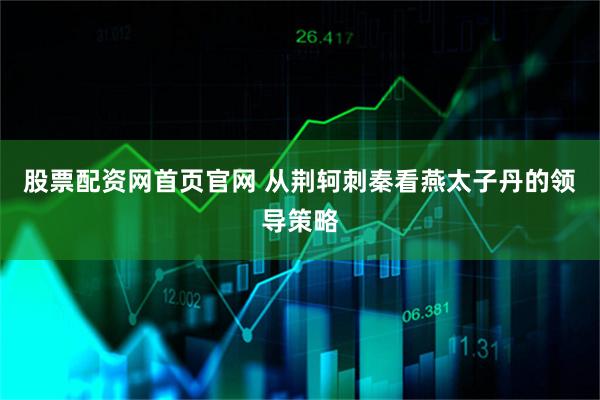 股票配资网首页官网 从荆轲刺秦看燕太子丹的领导策略