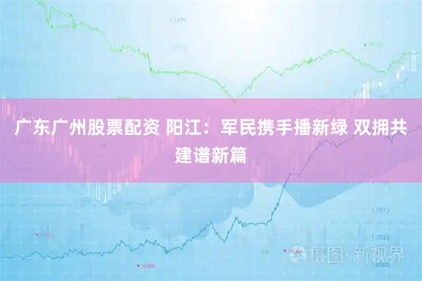 广东广州股票配资 阳江：军民携手播新绿 双拥共建谱新篇