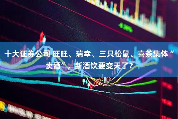 十大证券公司 旺旺、瑞幸、三只松鼠、喜茶集体“卖酒”，新酒饮要变天了？