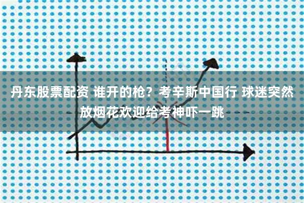 丹东股票配资 谁开的枪？考辛斯中国行 球迷突然放烟花欢迎给考神吓一跳