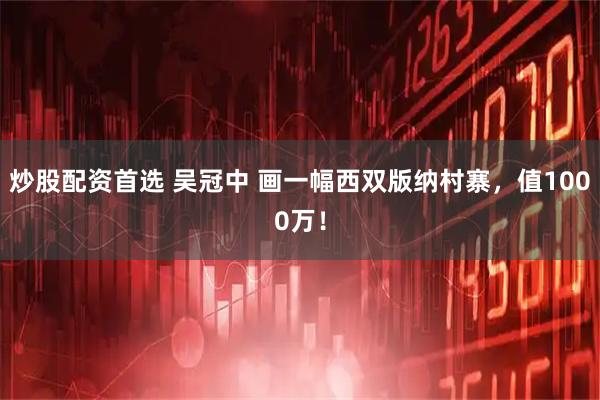 炒股配资首选 吴冠中 画一幅西双版纳村寨，值1000万！